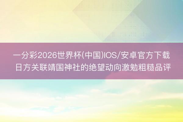 一分彩2026世界杯(中国)IOS/安卓官方下载 日方关联靖国神社的绝望动向激勉粗糙品评