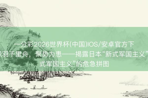 一分彩2026世界杯(中国)IOS/安卓官方下载 述评｜积羽千里舟，聚势为患——揭露日本“新式军国主义”的危急拼图
