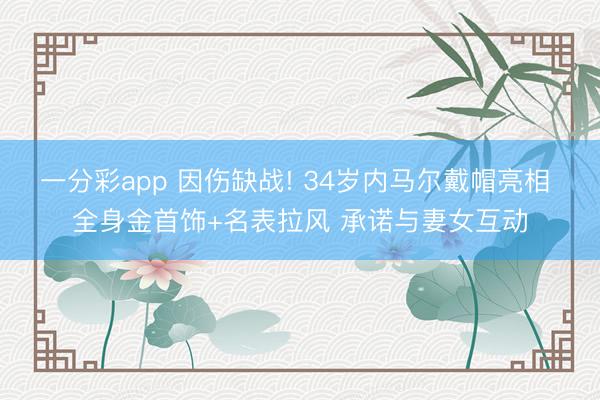 一分彩app 因伤缺战! 34岁内马尔戴帽亮相 全身金首饰+名表拉风 承诺与妻女互动