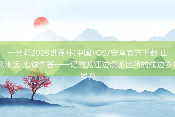 一分彩2026世界杯(中国)IOS/安卓官方下载 山高水远 忠诚作答——记独龙江边境派出所的戍边岁月