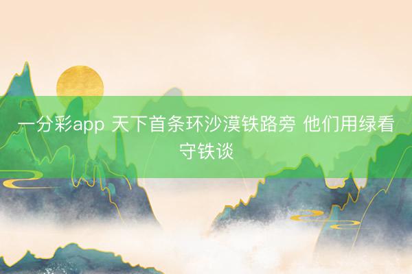 一分彩app 天下首条环沙漠铁路旁 他们用绿看守铁谈