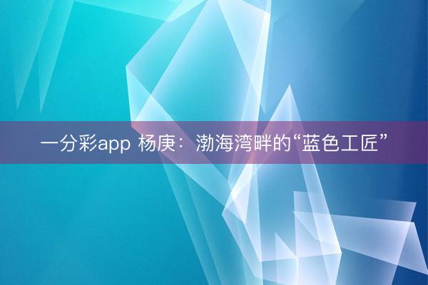 一分彩app 杨庚：渤海湾畔的“蓝色工匠”