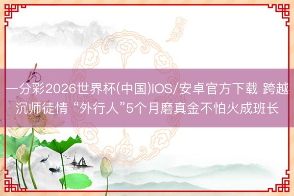一分彩2026世界杯(中国)IOS/安卓官方下载 跨越沉师徒情 “外行人”5个月磨真金不怕火成班长