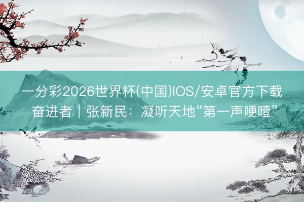 一分彩2026世界杯(中国)IOS/安卓官方下载 奋进者｜张新民：凝听天地“第一声哽噎”