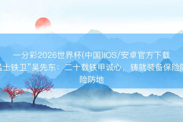 一分彩2026世界杯(中国)IOS/安卓官方下载 “猛士铁卫”吴先东：二十载铁甲诚心，铸就装备保险防地