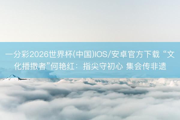 一分彩2026世界杯(中国)IOS/安卓官方下载 “文化播撒者”何艳红：指尖守初心 集会传非遗