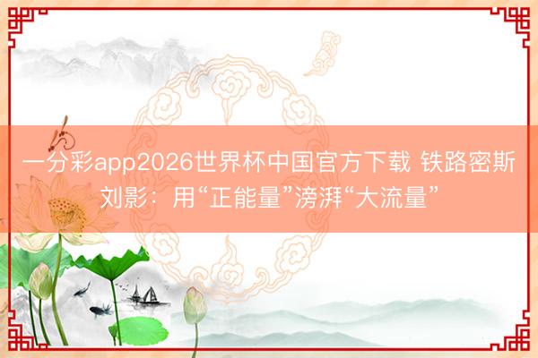 一分彩app2026世界杯中国官方下载 铁路密斯刘影：用“正能量”滂湃“大流量”