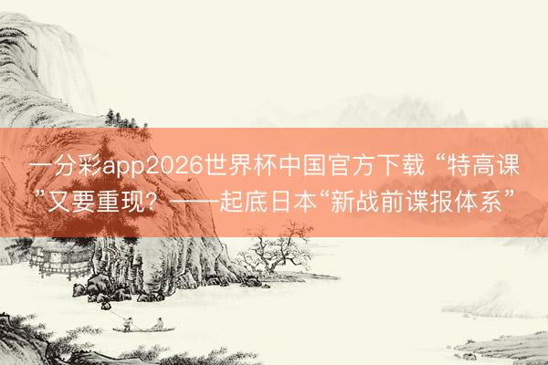 一分彩app2026世界杯中国官方下载 “特高课”又要重现？——起底日本“新战前谍报体系”