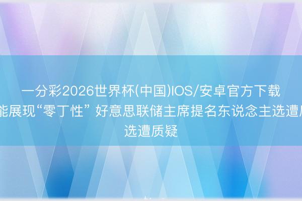 一分彩2026世界杯(中国)IOS/安卓官方下载 未能展现“零丁性” 好意思联储主席提名东说念主选遭质疑