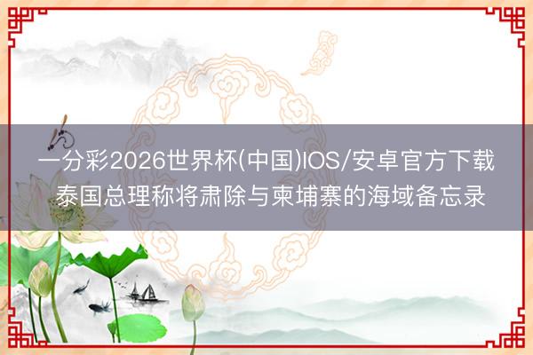一分彩2026世界杯(中国)IOS/安卓官方下载 泰国总理称将肃除与柬埔寨的海域备忘录