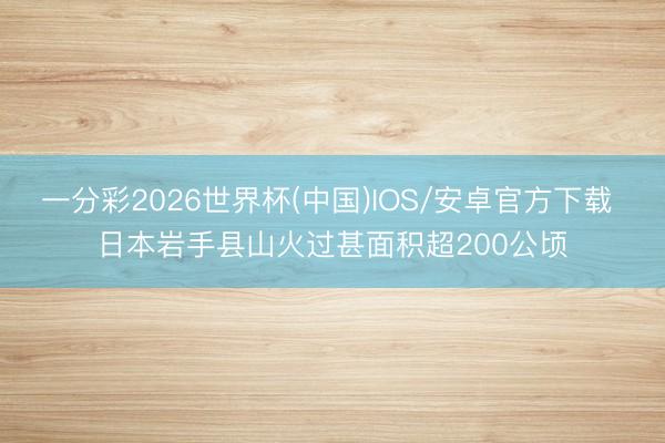 一分彩2026世界杯(中国)IOS/安卓官方下载 日本岩手县山火过甚面积超200公顷