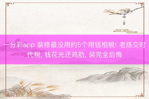 一分彩app 装修最没用的5个用钱相貌! 老练交时代税, 钱花光还鸡肋, 装完全后悔