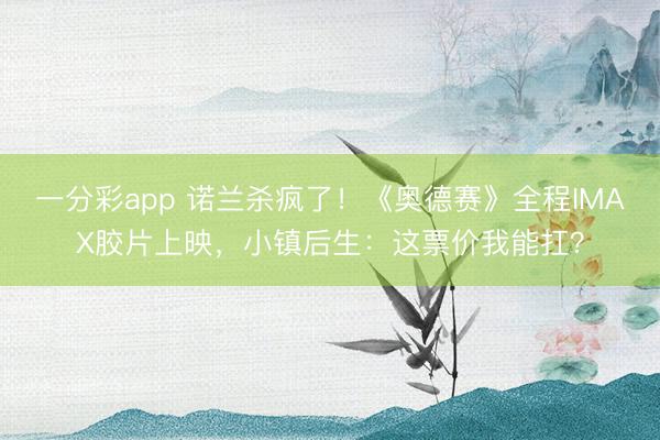 一分彩app 诺兰杀疯了！《奥德赛》全程IMAX胶片上映，小镇后生：这票价我能扛？