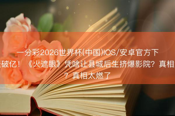 一分彩2026世界杯(中国)IOS/安卓官方下载 5天破亿！《火遮眼》凭啥让县城后生挤爆影院？真相太燃了