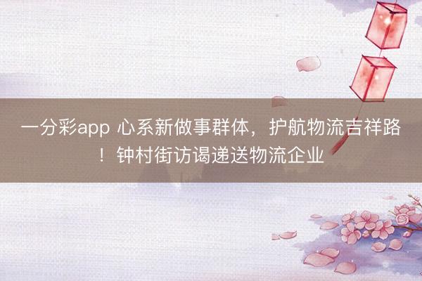 一分彩app 心系新做事群体，护航物流吉祥路！钟村街访谒递送物流企业