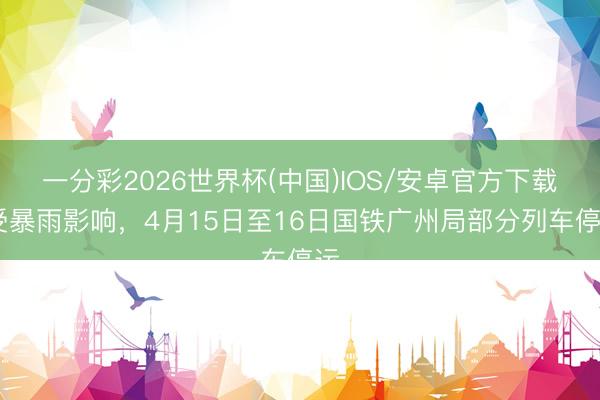 一分彩2026世界杯(中国)IOS/安卓官方下载 受暴雨影响，4月15日至16日国铁广州局部分列车停运