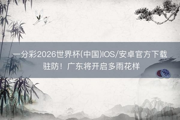 一分彩2026世界杯(中国)IOS/安卓官方下载 驻防！广东将开启多雨花样