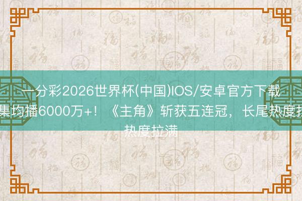 一分彩2026世界杯(中国)IOS/安卓官方下载 单集均播6000万+！《主角》斩获五连冠，长尾热度拉满