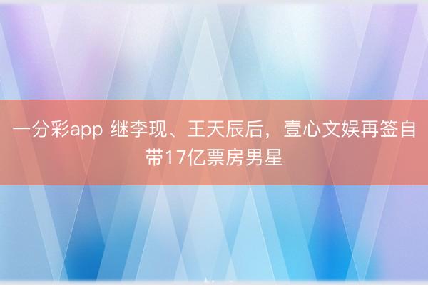 一分彩app 继李现、王天辰后，壹心文娱再签自带17亿票房男星