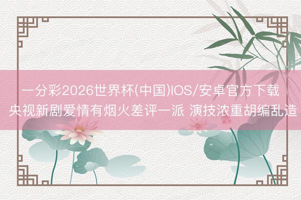 一分彩2026世界杯(中国)IOS/安卓官方下载 央视新剧爱情有烟火差评一派 演技浓重胡编乱造