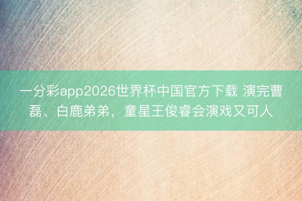 一分彩app2026世界杯中国官方下载 演完曹磊、白鹿弟弟，童星王俊睿会演戏又可人