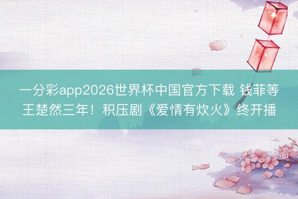 一分彩app2026世界杯中国官方下载 钱菲等王楚然三年!积压剧《爱情有炊火》终开播