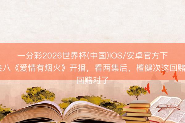一分彩2026世界杯(中国)IOS/安卓官方下载 央八《爱情有烟火》开播，看两集后，檀健次这回赌对了