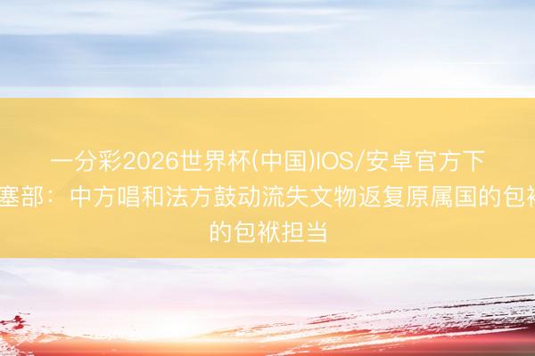 一分彩2026世界杯(中国)IOS/安卓官方下载 搪塞部:中方唱和法方鼓动流失文物返复原属国的包袱担当