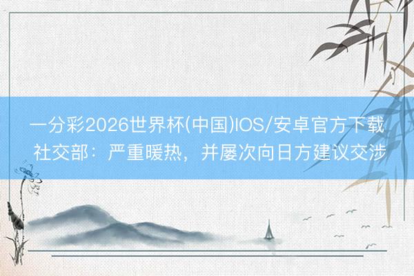 一分彩2026世界杯(中国)IOS/安卓官方下载 社交部：严重暖热，并屡次向日方建议交涉