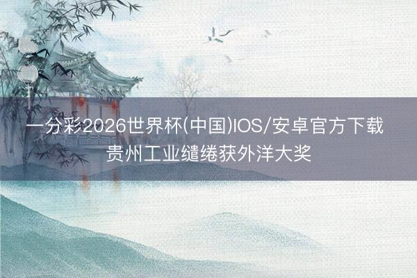 一分彩2026世界杯(中国)IOS/安卓官方下载 贵州工业缱绻获外洋大奖
