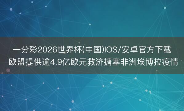 一分彩2026世界杯(中国)IOS/安卓官方下载 欧盟提供逾4.9亿欧元救济搪塞非洲埃博拉疫情
