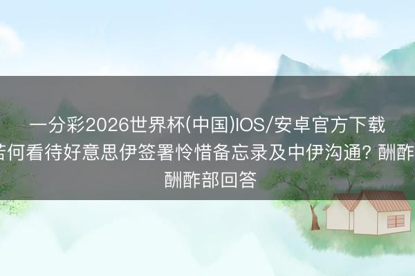 一分彩2026世界杯(中国)IOS/安卓官方下载 中方若何看待好意思伊签署怜惜备忘录及中伊沟通? 酬酢部回答