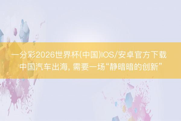一分彩2026世界杯(中国)IOS/安卓官方下载 中国汽车出海， 需要一场“静暗暗的创新”