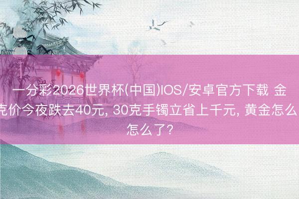 一分彩2026世界杯(中国)IOS/安卓官方下载 金饰克价今夜跌去40元， 30克手镯立省上千元， 黄金怎么了?