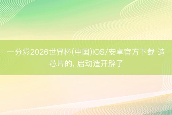 一分彩2026世界杯(中国)IOS/安卓官方下载 造芯片的， 启动造开辟了