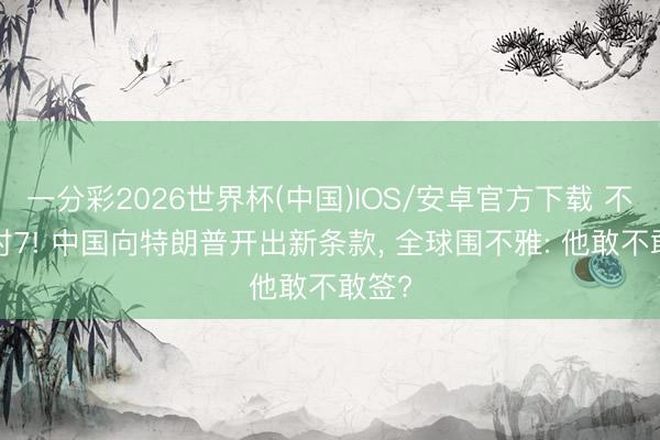 一分彩2026世界杯(中国)IOS/安卓官方下载 不怕1对7! 中国向特朗普开出新条款， 全球围不雅: 他敢不敢签?